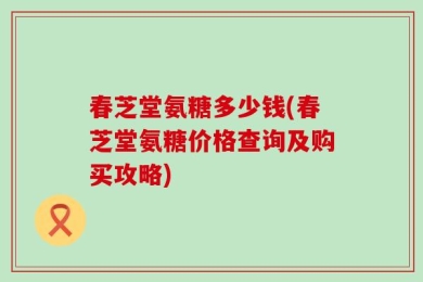 春芝堂氨糖多少钱(春芝堂氨糖价格查询及购买攻略)