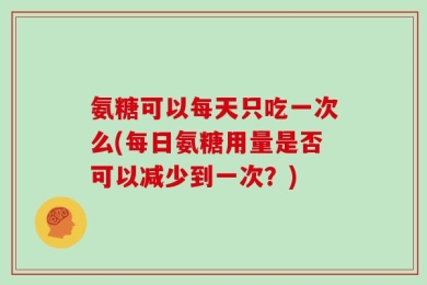 氨糖可以每天只吃一次么(每日氨糖用量是否可以减少到一次？)