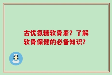 古优氨糖软骨素？了解软骨保健的必备知识？