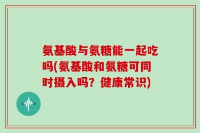 氨基酸与氨糖能一起吃吗(氨基酸和氨糖可同时摄入吗？健康常识)
