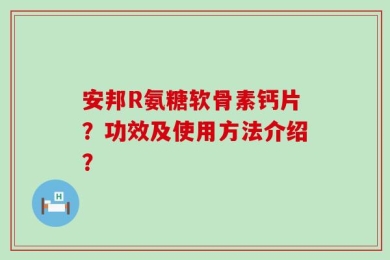 安邦R氨糖软骨素钙片？功效及使用方法介绍？