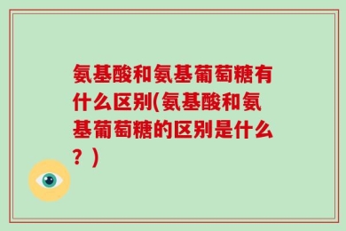 氨基酸和氨基葡萄糖有什么区别(氨基酸和氨基葡萄糖的区别是什么？)