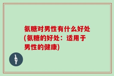 氨糖对男性有什么好处(氨糖的好处：适用于男性的健康)