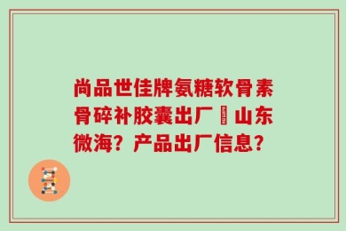 尚品世佳牌氨糖软骨素骨碎补胶囊出厂旳山东微海？产品出厂信息？