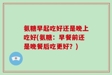 氨糖早起吃好还是晚上吃好(氨糖：早餐前还是晚餐后吃更好？)