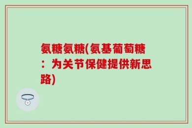 氨糖氨糖(氨基葡萄糖：为关节保健提供新思路)