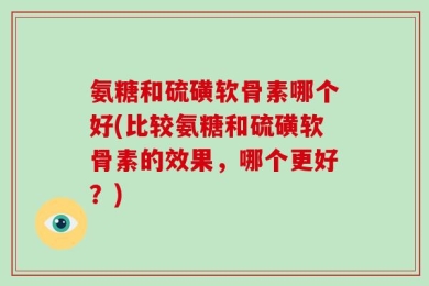 氨糖和硫磺软骨素哪个好(比较氨糖和硫磺软骨素的效果，哪个更好？)