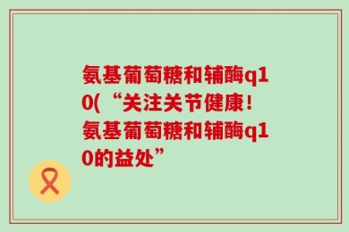 氨基葡萄糖和辅酶q10(“关注关节健康！氨基葡萄糖和辅酶q10的益处”