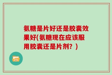 氨糖是片好还是胶囊效果好(氨糖现在应该服用胶囊还是片剂？)