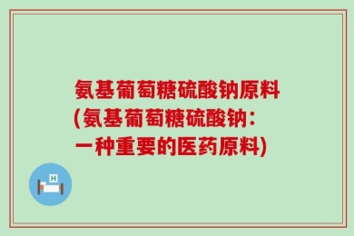 氨基葡萄糖硫酸钠原料(氨基葡萄糖硫酸钠：一种重要的医药原料)