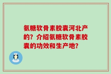 氨糖软骨素胶囊河北产的？介绍氨糖软骨素胶囊的功效和生产地？