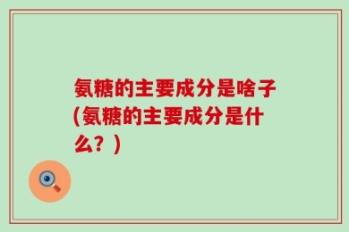 氨糖的主要成分是啥子(氨糖的主要成分是什么？)