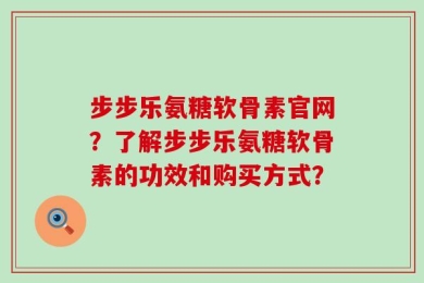 步步乐氨糖软骨素官网？了解步步乐氨糖软骨素的功效和购买方式？