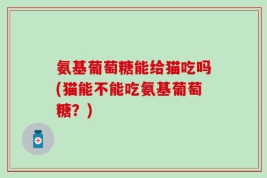 氨基葡萄糖能给猫吃吗(猫能不能吃氨基葡萄糖？)