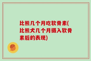 比熊几个月吃软骨素(比熊犬几个月摄入软骨素后的表现)