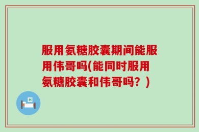 服用氨糖胶囊期间能服用伟哥吗(能同时服用氨糖胶囊和伟哥吗？)