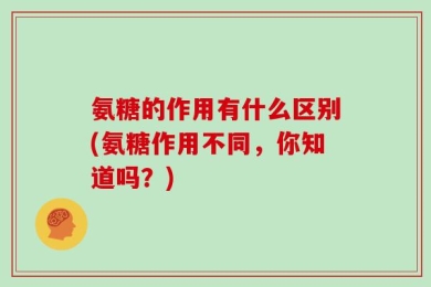 氨糖的作用有什么区别(氨糖作用不同，你知道吗？)