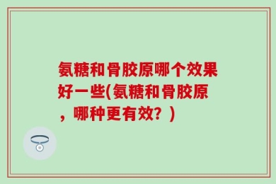 氨糖和骨胶原哪个效果好一些(氨糖和骨胶原，哪种更有效？)