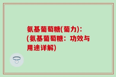氨基葡萄糖(葡力)：(氨基葡萄糖：功效与用途详解)
