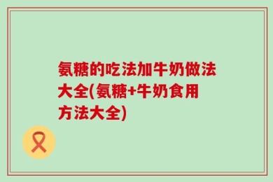 氨糖的吃法加牛奶做法大全(氨糖+牛奶食用方法大全)