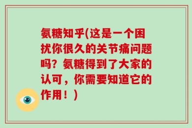 氨糖知乎(这是一个困扰你很久的关节痛问题吗？氨糖得到了大家的认可，你需要知道它的作用！)
