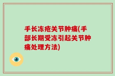 手长冻疮关节肿痛(手部长期受冻引起关节肿痛处理方法)