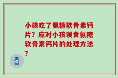 小孩吃了氨糖软骨素钙片？应对小孩误食氨糖软骨素钙片的处理方法？