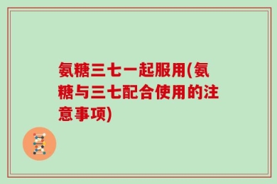 氨糖三七一起服用(氨糖与三七配合使用的注意事项)