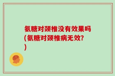 氨糖对颈椎没有效果吗(氨糖对颈椎病无效？)