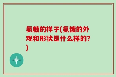 氨糖的样子(氨糖的外观和形状是什么样的？)