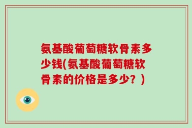 氨基酸葡萄糖软骨素多少钱(氨基酸葡萄糖软骨素的价格是多少？)