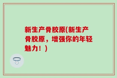 新生产骨胶原(新生产骨胶原，增强你的年轻魅力！)