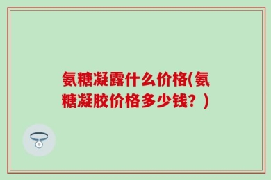 氨糖凝露什么价格(氨糖凝胶价格多少钱？)