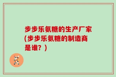 步步乐氨糖的生产厂家(步步乐氨糖的制造商是谁？)