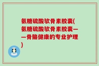 氨糖硫酸欤骨素胶囊(氨糖硫酸欤骨素胶囊——骨骼健康的专业护理)