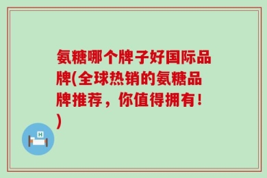 氨糖哪个牌子好国际品牌(全球热销的氨糖品牌推荐，你值得拥有！)
