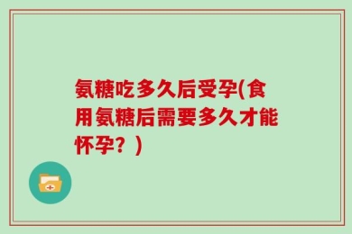 氨糖吃多久后受孕(食用氨糖后需要多久才能怀孕？)