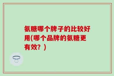 氨糖哪个牌子的比较好用(哪个品牌的氨糖更有效？)