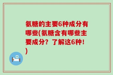 氨糖的主要6种成分有哪些(氨糖含有哪些主要成分？了解这6种！)