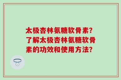 太极杏林氨糖软骨素？了解太极杏林氨糖软骨素的功效和使用方法？
