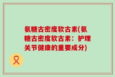 氨糖古密度软古素(氨糖古密度软古素：护理关节健康的重要成分)
