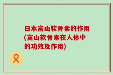 日本富山软骨素的作用(富山软骨素在人体中的功效及作用)