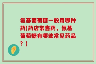 氨基葡萄糖一般用哪种药(药店常售药，氨基葡萄糖有哪些常见药品？)