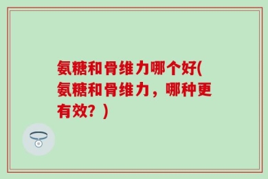 氨糖和骨维力哪个好(氨糖和骨维力，哪种更有效？)