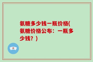 氨糖多少钱一瓶价格(氨糖价格公布：一瓶多少钱？)