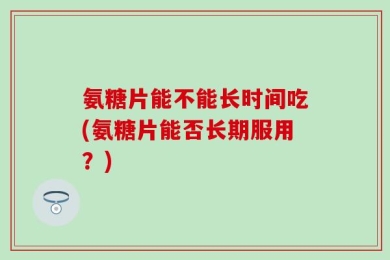 氨糖片能不能长时间吃(氨糖片能否长期服用？)
