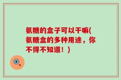 氨糖的盒子可以干嘛(氨糖盒的多种用途，你不得不知道！)