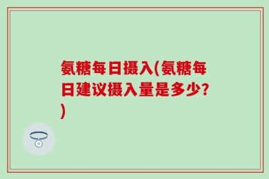 氨糖每日摄入(氨糖每日建议摄入量是多少？)