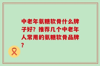 中老年氨糖软骨什么牌子好？推荐几个中老年人常用的氨糖软骨品牌？