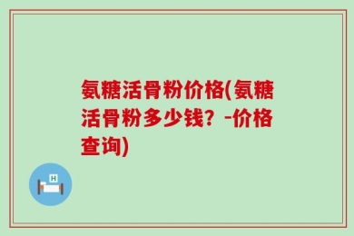 氨糖活骨粉价格(氨糖活骨粉多少钱？-价格查询)